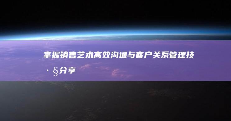 掌握销售艺术：高效沟通与客户关系管理技巧分享