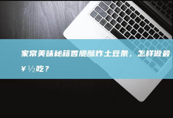 家常美味秘籍：香脆酥炸土豆条，怎样做最好吃？